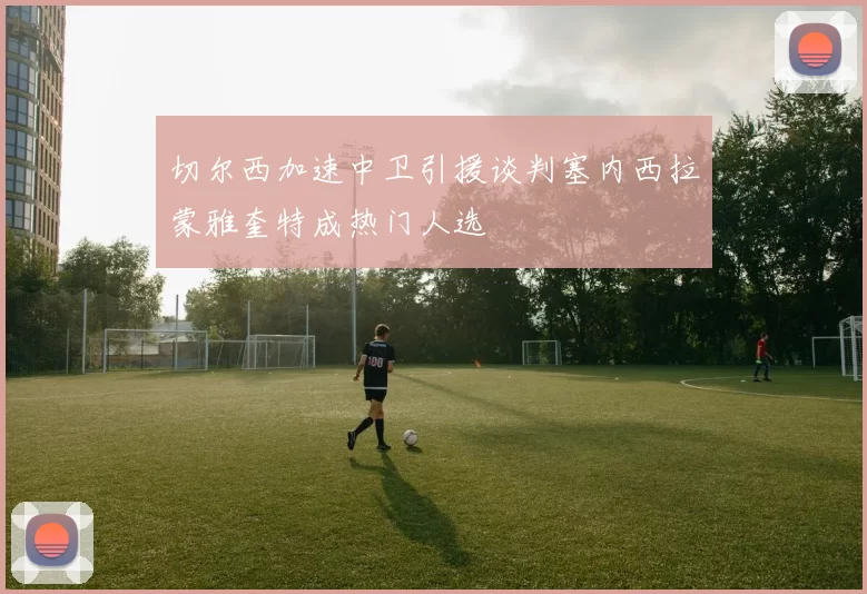 切尔西加速中卫引援谈判塞内西拉蒙雅奎特成热门人选