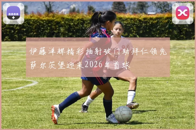 伊藤洋辉精彩抽射破门助拜仁领先萨尔茨堡迎来2026年首球