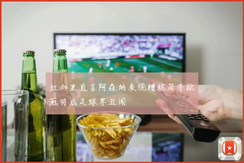 杜加里直言阿森纳表现糟糕若夺欧冠将成足球界丑闻