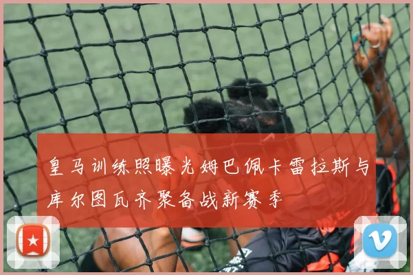 皇马训练照曝光姆巴佩卡雷拉斯与库尔图瓦齐聚备战新赛季