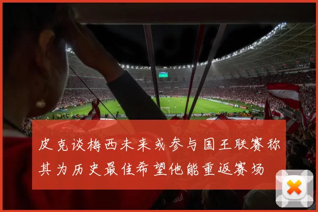 皮克谈梅西未来或参与国王联赛称其为历史最佳希望他能重返赛场