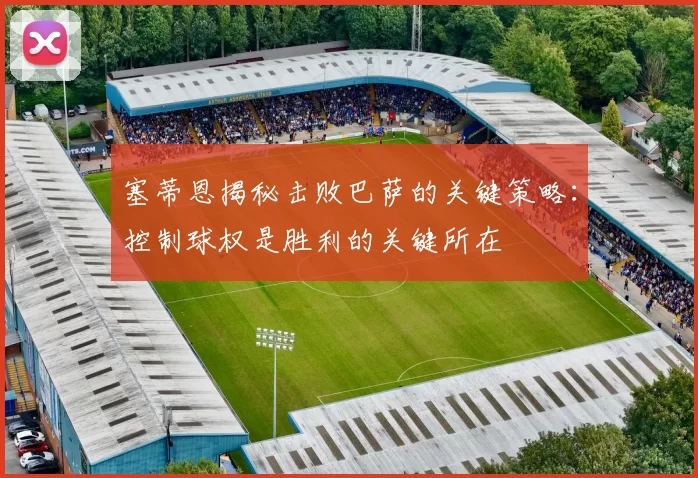 塞蒂恩揭秘击败巴萨的关键策略：控制球权是胜利的关键所在
