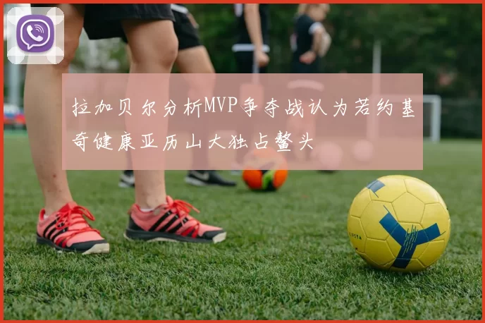 拉加贝尔分析MVP争夺战认为若约基奇健康亚历山大独占鳌头